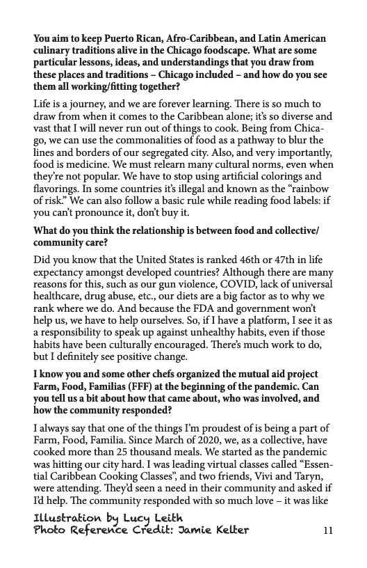 You aim to keep Puerto Rican, Afro-Caribbean, and Latin American culinary traditions alive in the Chicago foodscape. What are some particular lessons, ideas, and understandings that you draw from these places and traditions - Chicago included - and how do you see them all working/fitting together?  Life is a journey, and we are forever learning, There is so much to draw from when it comes to the Caribbean alone; it’s so diverse and vast that I will never run out of things to cook. Being from Chica- go, we can use the commonalities of food as a pathway to blur the Tines and borders of our segregated city. Also, and very importantly, food is medicine. We must relearn many cultural norms, even when they’re not popular. We have to stop using artificial colorings and flavorings. In some countries it’s illegal and known as the “rainbow of risk” We can also follow a basic rule while reading food labels: if You can’t pronounce it, don’t buy it.  ‘What do you think the relationship is between food and collective/ community care?  Did you know that the United States is ranked 46th or 47th in life expectancy amongst developed countries? Although there are many reasons for this, such as our gun violence, COVID, lack of universal healthcare, drug abuse, etc., our diets are a big factor as to why we rank where we do. And because the FDA and government woni’t help us, we have to help ourselves. So, if I have a platform, I see it as a responsibility to speak up against unhealthy habits, even if those habits have been culturally encouraged. Theres much work to do, but I definitely see positive change.  Tknow you and some other chefs organized the mutual aid project Farm, Food, Familias (FFF) at the beginning of the pandemic. Can you tell us a bit about how that came about, who was involved, and how the commaunity responded?  Ialways say that one of the things I’m proudest of is being a part of Farm, Food, Familia. Since March of 2020, we, as a collective, have cooked more than 25 thousand meals. We started as the pandemic was hitting our city hard, I was leading virtual classes called “Essen- tial Caribbean Cooking Classes’, and two friends, Vivi and Taryn, were attending. Theyd seen a need in their community and asked if Id help. The community responded with so much love - it was like  Illustrakion by Lucy Leith Photo Referewce Credit: Jamie Kelter 11 